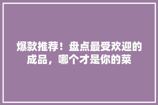 爆款推荐！盘点最受欢迎的成品，哪个才是你的菜
