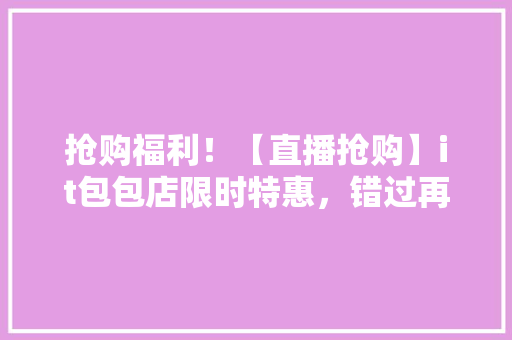 抢购福利！【直播抢购】it包包店限时特惠，错过再等一年！