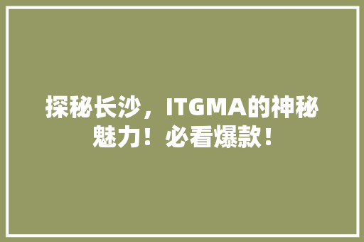 探秘长沙，ITGMA的神秘魅力！必看爆款！