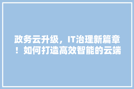 政务云升级，IT治理新篇章！如何打造高效智能的云端政务生态