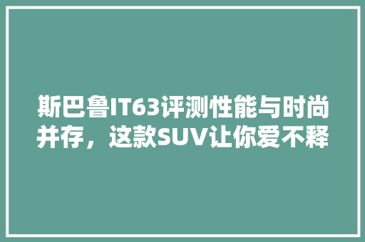 斯巴鲁IT63评测性能与时尚并存，这款SUV让你爱不释手！