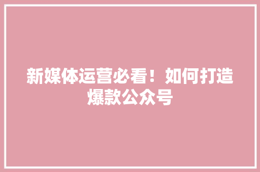 新媒体运营必看！如何打造爆款公众号