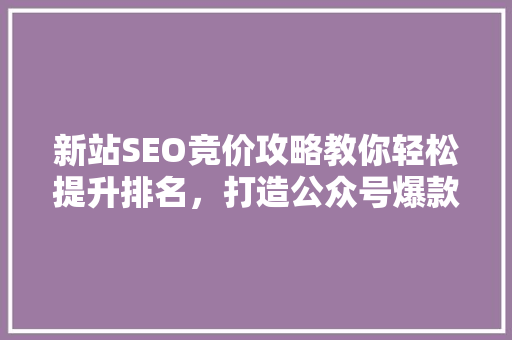 新站SEO竞价攻略教你轻松提升排名，打造公众号爆款内容！