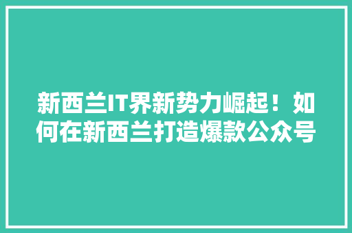 新西兰IT界新势力崛起！如何在新西兰打造爆款公众号