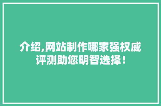 介绍,网站制作哪家强权威评测助您明智选择！
