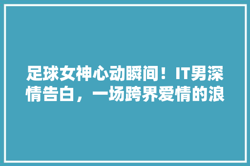 足球女神心动瞬间！IT男深情告白，一场跨界爱情的浪漫上演