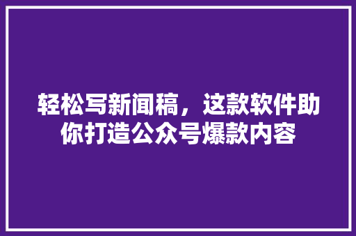 轻松写新闻稿，这款软件助你打造公众号爆款内容 英文谷歌算法