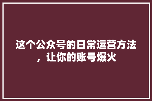 这个公众号的日常运营方法，让你的账号爆火 百度算法