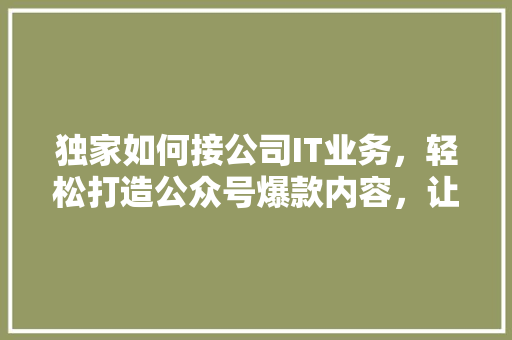 独家如何接公司IT业务，轻松打造公众号爆款内容，让你名利双收！