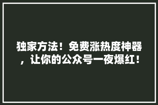 独家方法！免费涨热度神器，让你的公众号一夜爆红！