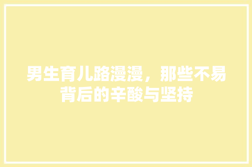 男生育儿路漫漫，那些不易背后的辛酸与坚持