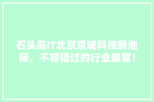 石头岛IT北京京城科技新地标，不容错过的行业盛宴！
