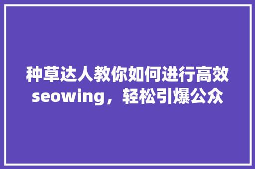 种草达人教你如何进行高效seowing，轻松引爆公众号爆款内容！ AI技术学习