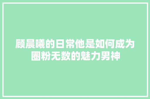 顾晨曦的日常他是如何成为圈粉无数的魅力男神