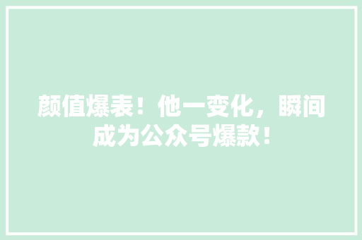 颜值爆表！他一变化，瞬间成为公众号爆款！