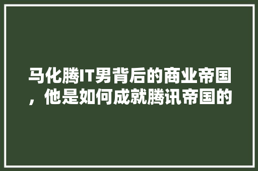 马化腾IT男背后的商业帝国，他是如何成就腾讯帝国的
