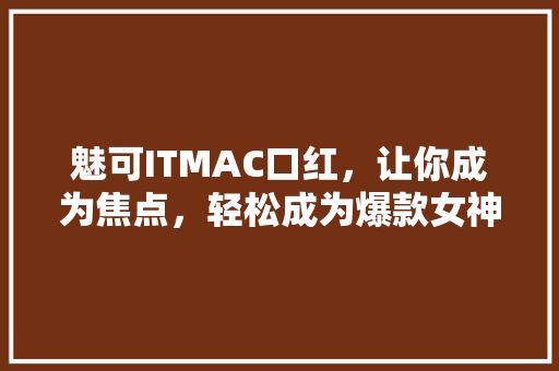 魅可ITMAC口红，让你成为焦点，轻松成为爆款女神！