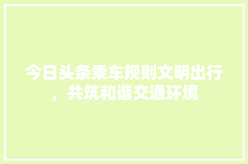 今日头条乘车规则文明出行，共筑和谐交通环境