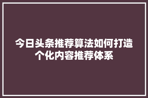 今日头条推荐算法如何打造个化内容推荐体系