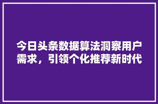 今日头条数据算法洞察用户需求，引领个化推荐新时代