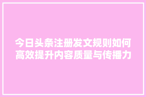 今日头条注册发文规则如何高效提升内容质量与传播力