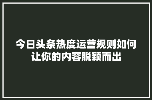 今日头条热度运营规则如何让你的内容脱颖而出