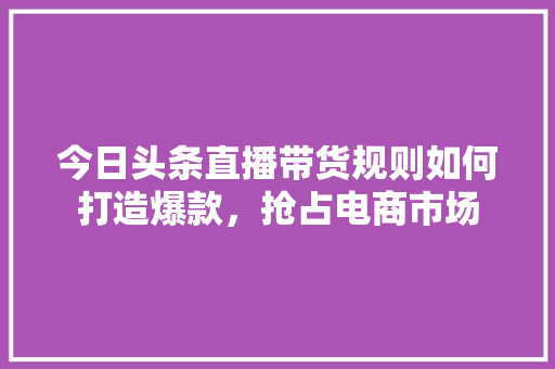 今日头条直播带货规则如何打造爆款，抢占电商市场