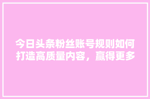 今日头条粉丝账号规则如何打造高质量内容，赢得更多关注