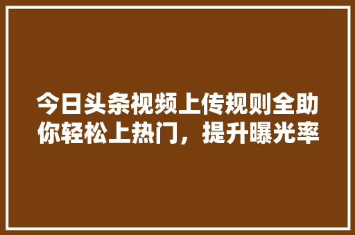 今日头条视频上传规则全助你轻松上热门，提升曝光率