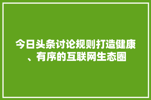 今日头条讨论规则打造健康、有序的互联网生态圈