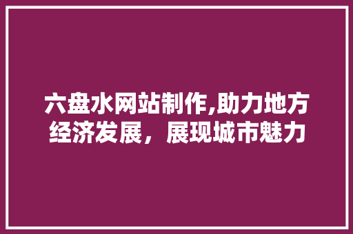 六盘水网站制作,助力地方经济发展，展现城市魅力 六盘水网站制作,助力地方经济发展，展现城市魅力 百度算法