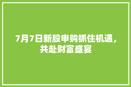 7月7日新股申购抓住机遇，共赴财富盛宴