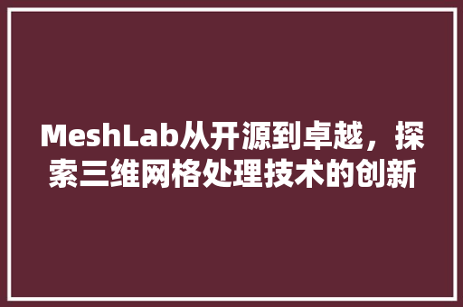 MeshLab从开源到卓越，探索三维网格处理技术的创新与发展 AI技术学习