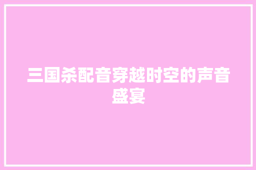 三国杀配音穿越时空的声音盛宴