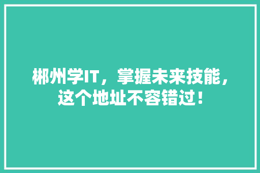 郴州学IT，掌握未来技能，这个地址不容错过！