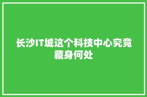 长沙IT城这个科技中心究竟藏身何处