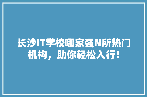 长沙IT学校哪家强N所热门机构，助你轻松入行！