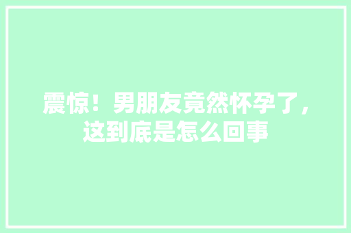 震惊！男朋友竟然怀孕了，这到底是怎么回事