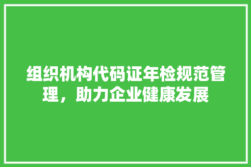 组织机构代码证年检规范管理，助力企业健康发展