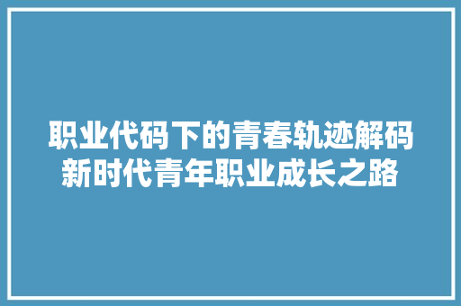 职业代码下的青春轨迹解码新时代青年职业成长之路