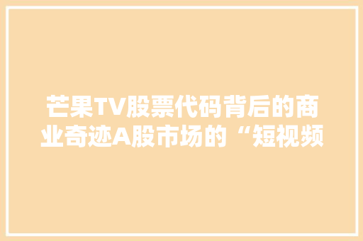 芒果TV股票代码背后的商业奇迹A股市场的“短视频一哥”
