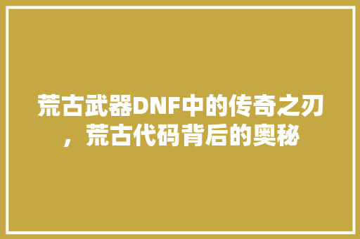 荒古武器DNF中的传奇之刃，荒古代码背后的奥秘