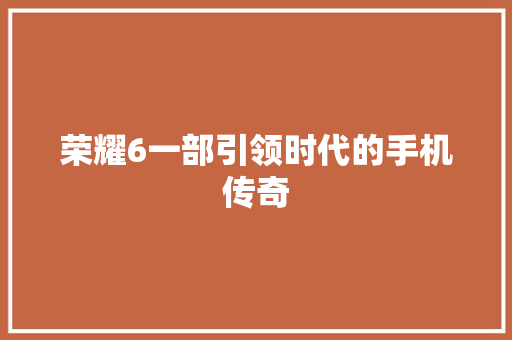 荣耀6一部引领时代的手机传奇