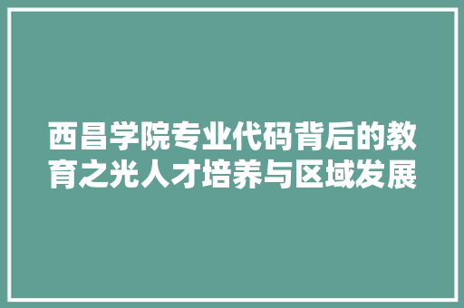 西昌学院专业代码背后的教育之光人才培养与区域发展的共赢之路