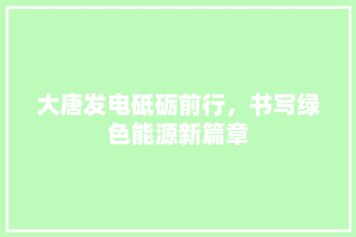 大唐发电砥砺前行，书写绿色能源新篇章