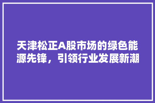 天津松正A股市场的绿色能源先锋，引领行业发展新潮流
