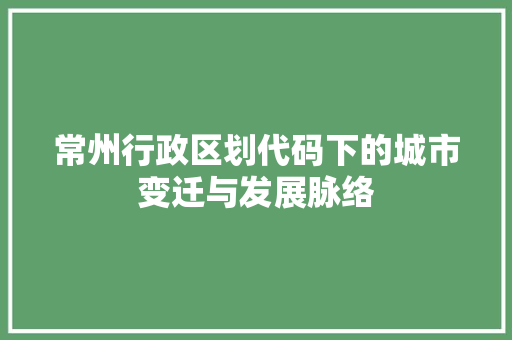 常州行政区划代码下的城市变迁与发展脉络