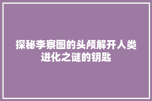 探秘李察图的头颅解开人类进化之谜的钥匙