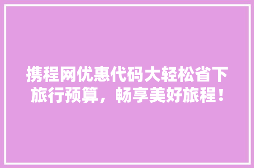 携程网优惠代码大轻松省下旅行预算，畅享美好旅程！ AI技术学习