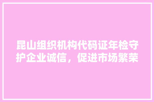 昆山组织机构代码证年检守护企业诚信，促进市场繁荣